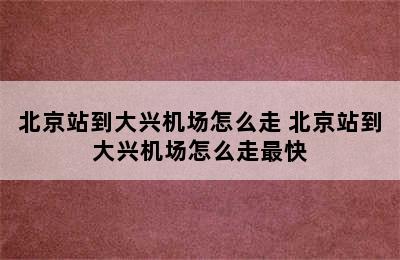 北京站到大兴机场怎么走 北京站到大兴机场怎么走最快